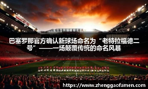 巴塞罗那官方确认新球场命名为“老特拉福德二号”——一场颠覆传统的命名风暴