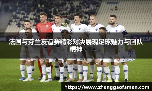 法国与芬兰友谊赛精彩对决展现足球魅力与团队精神