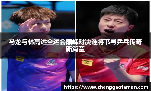 马龙与林高远全运会巅峰对决谁将书写乒乓传奇新篇章